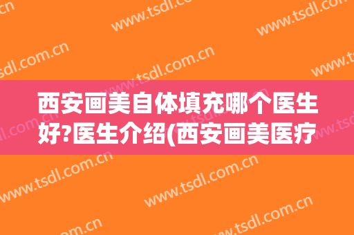 西安画美自体填充哪个医生好?医生介绍(西安画美医疗美容怎么样)