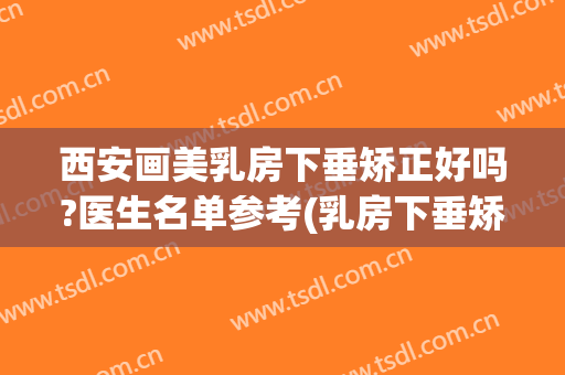 西安画美乳房下垂矫正好吗?医生名单参考(乳房下垂矫正美容医院)