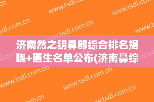 济南然之钥鼻部综合排名揭晓+医生名单公布(济南鼻综合最好的医生)