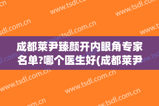 成都莱尹臻颜开内眼角专家名单?哪个医生好(成都莱尹臻颜做双眼皮怎么样)