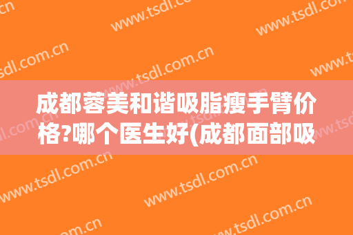 成都蓉美和谐吸脂瘦手臂价格?哪个医生好(成都面部吸脂做得好的医院)