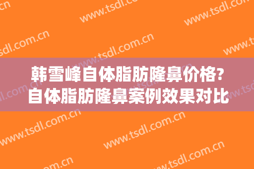 韩雪峰自体脂肪隆鼻价格?自体脂肪隆鼻案例效果对比图_中国医学科学院整形外科医院