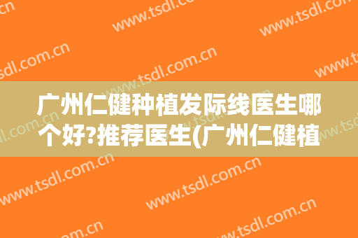 广州仁健种植发际线医生哪个好?推荐医生(广州仁健植发医院怎么样啊)