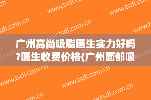 广州高尚吸脂医生实力好吗?医生收费价格(广州面部吸脂哪位医生好)
