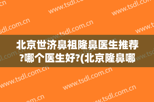 北京世济鼻祖隆鼻医生推荐?哪个医生好?(北京隆鼻哪个专家比较好)