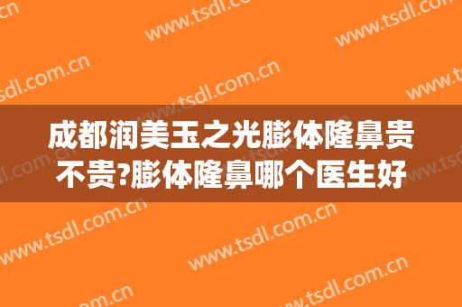 成都润美玉之光膨体隆鼻贵不贵?膨体隆鼻哪个医生好(成都膨体隆鼻多少)