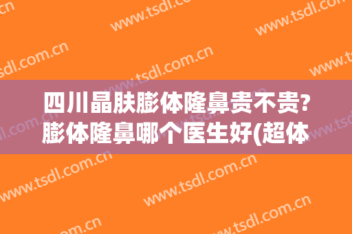 四川晶肤膨体隆鼻贵不贵?膨体隆鼻哪个医生好(超体隆鼻和膨体哪个贵)