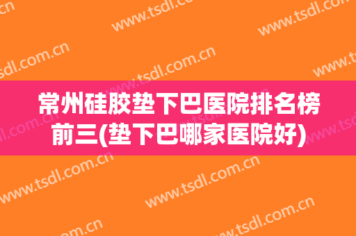 常州硅胶垫下巴医院排名榜前三(垫下巴哪家医院好)