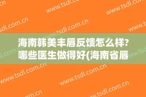 海南韩美丰唇反馈怎么样?哪些医生做得好(海南省唇部整形美容医院)