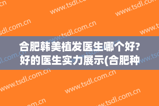 合肥韩美植发医生哪个好?好的医生实力展示(合肥种植发际线哪家医院好)