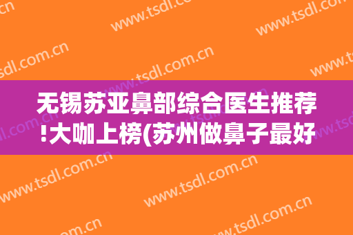 无锡苏亚鼻部综合医生推荐!大咖上榜(苏州做鼻子最好的医生)
