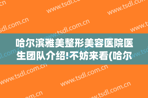 哈尔滨雅美整形美容医院医生团队介绍!不妨来看(哈尔滨医美整形哪家好)