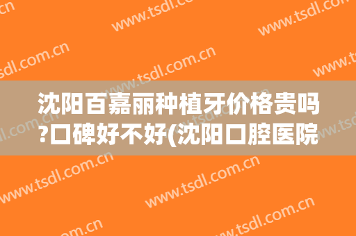 沈阳百嘉丽种植牙价格贵吗?口碑好不好(沈阳口腔医院种植牙价格)