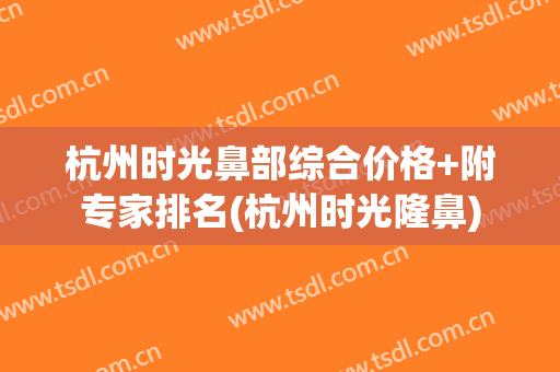 杭州时光鼻部综合价格+附专家排名(杭州时光隆鼻)