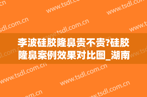李波硅胶隆鼻贵不贵?硅胶隆鼻案例效果对比图_湖南省人民医院(硅胶隆鼻效果好不好)
