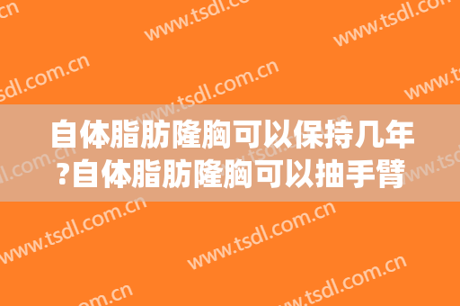 自体脂肪隆胸可以保持几年?自体脂肪隆胸可以抽手臂吗(自体脂肪隆胸抽脂部位多久恢复)