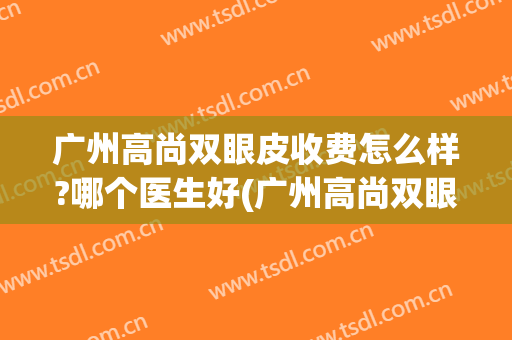 广州高尚双眼皮收费怎么样?哪个医生好(广州高尚双眼皮收费怎么样?哪个医生好看)