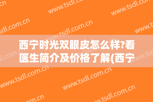 西宁时光双眼皮怎么样?看医生简介及价格了解(西宁双眼皮多少钱)