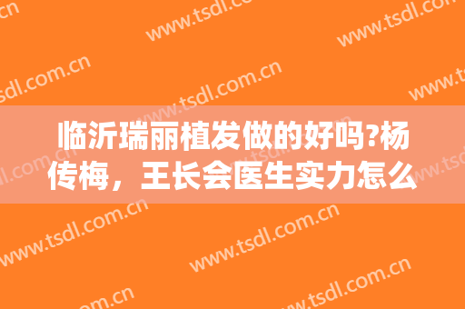 临沂瑞丽植发做的好吗?杨传梅，王长会医生实力怎么样(临沂瑞丽植发正规吗)