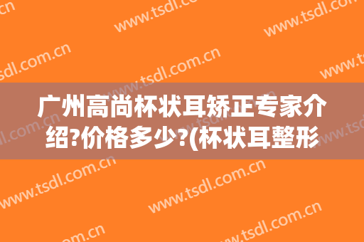 广州高尚杯状耳矫正专家介绍?价格多少?(杯状耳整形医院)
