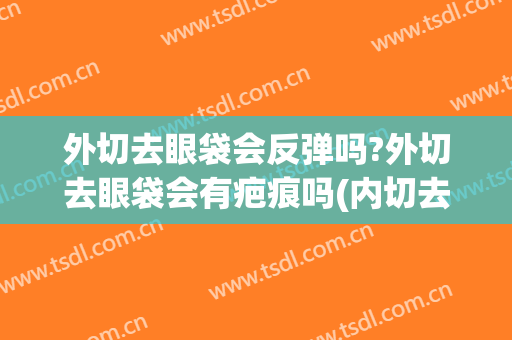 外切去眼袋会反弹吗?外切去眼袋会有疤痕吗(内切去眼袋会反弹吗)