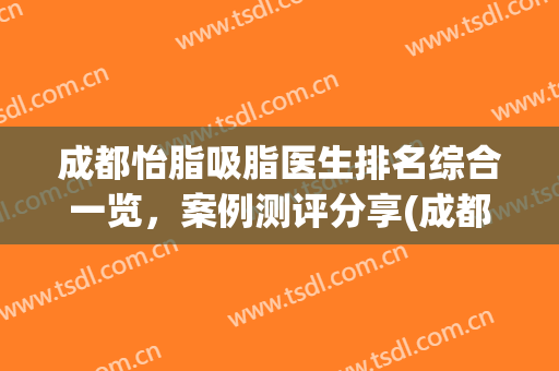 成都怡脂吸脂医生排名综合一览，案例测评分享(成都吸脂好的医生)
