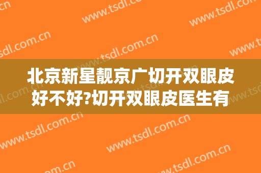 北京新星靓京广切开双眼皮好不好?切开双眼皮医生有谁(北京全切双眼皮)