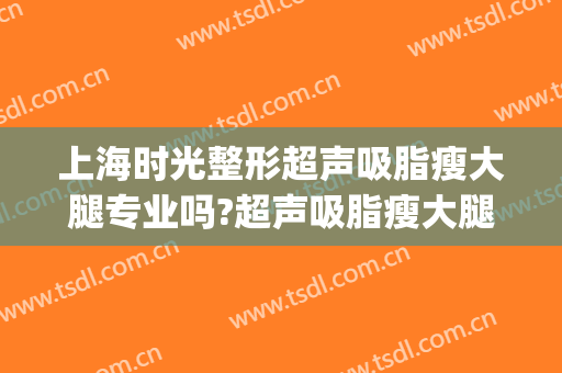 上海时光整形超声吸脂瘦大腿专业吗?超声吸脂瘦大腿医生名单(上海医院整容)