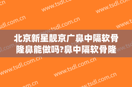 北京新星靓京广鼻中隔软骨隆鼻能做吗?鼻中隔软骨隆鼻医生介绍(北京公立医院隆鼻)