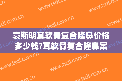 袁斯明耳软骨复合隆鼻价格多少钱?耳软骨复合隆鼻案例效果对比图_南京大学医学院附属金陵医院