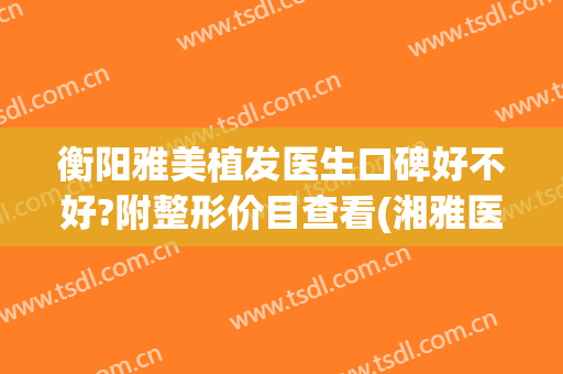 衡阳雅美植发医生口碑好不好?附整形价目查看(湘雅医院植发最好的是哪个医生)
