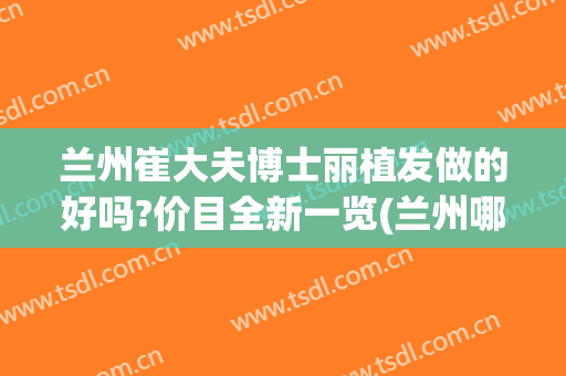兰州崔大夫博士丽植发做的好吗?价目全新一览(兰州哪家医院可以植发)
