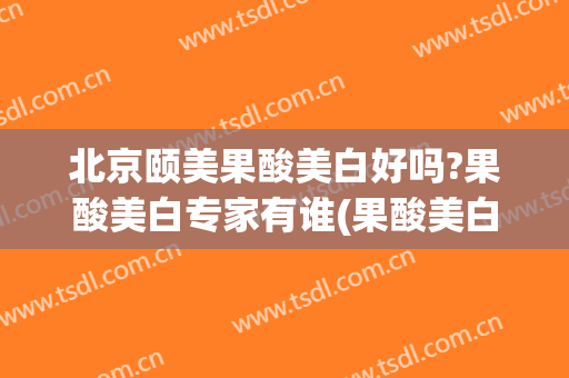北京颐美果酸美白好吗?果酸美白专家有谁(果酸美白效果怎么样)