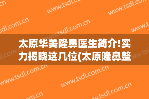 太原华美隆鼻医生简介!实力揭晓这几位(太原隆鼻整形手术)