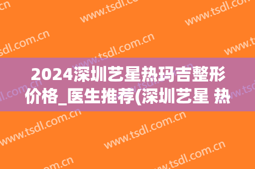 2024深圳艺星热玛吉整形价格_医生推荐(深圳艺星 热玛吉)