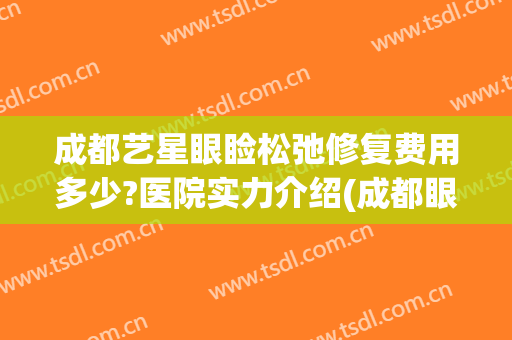 成都艺星眼睑松弛修复费用多少?医院实力介绍(成都眼部整形哪家医院好)