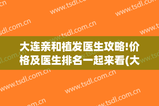 大连亲和植发医生攻略!价格及医生排名一起来看(大连三甲医院植发)