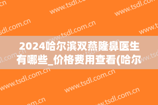 2024哈尔滨双燕隆鼻医生有哪些_价格费用查看(哈尔滨隆鼻价格价格)