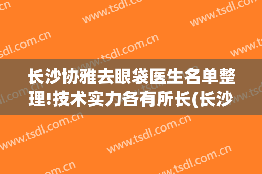 长沙协雅去眼袋医生名单整理!技术实力各有所长(长沙祛眼袋厉害的医生)