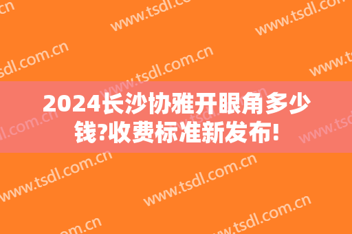2024长沙协雅开眼角多少钱?收费标准新发布!