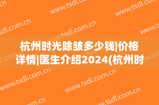杭州时光除皱多少钱|价格详情|医生介绍2024(杭州时光整形医院价格)