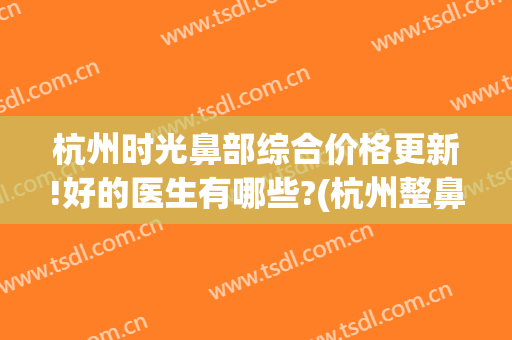 杭州时光鼻部综合价格更新!好的医生有哪些?(杭州整鼻医院哪家好)