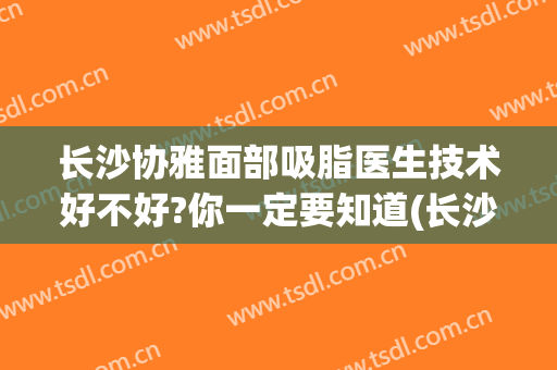 长沙协雅面部吸脂医生技术好不好?你一定要知道(长沙协雅整形美容医院医生)