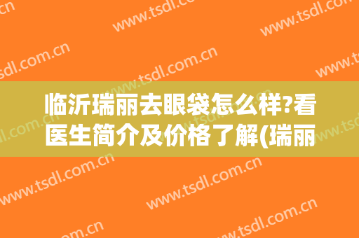 临沂瑞丽去眼袋怎么样?看医生简介及价格了解(瑞丽去眼袋好不好)