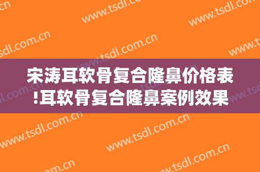 宋涛耳软骨复合隆鼻价格表!耳软骨复合隆鼻案例效果对比图_中国医学科学院整形外科医院