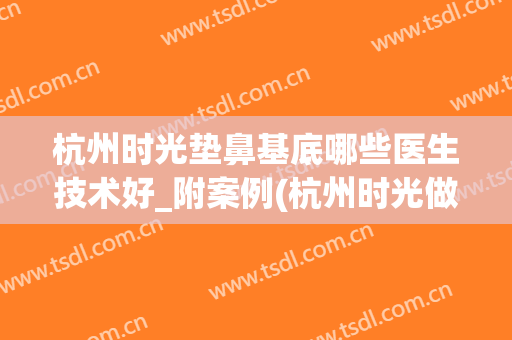 杭州时光垫鼻基底哪些医生技术好_附案例(杭州时光做鼻综合怎么样)