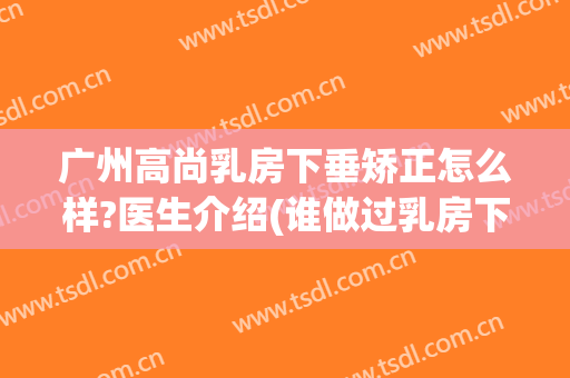 广州高尚乳房下垂矫正怎么样?医生介绍(谁做过乳房下垂矫正)