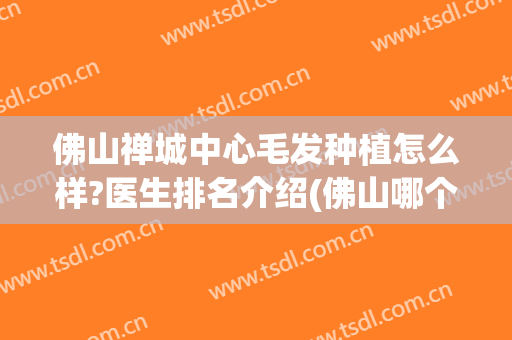 佛山禅城中心毛发种植怎么样?医生排名介绍(佛山哪个医院毛发种植好)