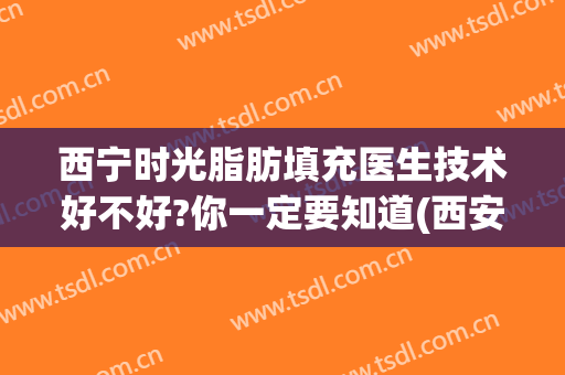 西宁时光脂肪填充医生技术好不好?你一定要知道(西安做脂肪填充好的医生)