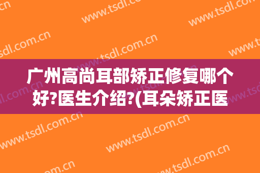 广州高尚耳部矫正修复哪个好?医生介绍?(耳朵矫正医院)